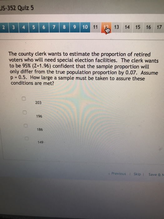 US-352 Quiz 5 13 14 15 16 17 2 3 4 5 6 78 910 The county clerk wants to estimate the proportion of retired voters who will need special election facilities. The clerk wants to be 95% (Z-1.96) confident that the sample proportion will only differ from the true population proportion by 0.07. Assume p 0.5. How large a sample must be taken to assure these conditions are met? 203 196 186 149 s Previous SkipI Save & N