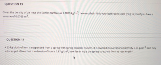 QUESTION 13 Given the density of air near the Earths surface as 1.1839 kg/m3, how much (in N) is your bathroom scale lying to you if you have a volume of 0.0769 m3 QUESTION 14 A 23 kg block of iron is suspended from a spring with spring constant 96 N/m. It is lowered into a vat of oil (density 0.94 g/cm3) and fully submerged. Given that the density of iron is 7.87 g/cm3, how far (in m) is the spring stretched from its rest length?