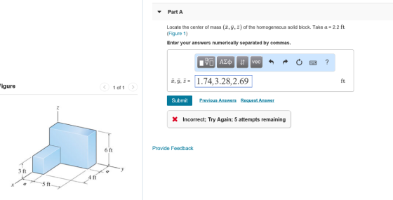 Part A Locate the center of mass (z, ?, z) of the homogeneous solid block. Take a-2.2 ft (Figure 1) Enter your answers numerically separated by commas. vec .74,3.28,2.69 ^, y, 2- ft igure 1 of 1> Submit Previous Answers Request Answer X Incorrect; Try Again; 5 attempts remaining 6 ft Provide Feedback 3 ft 4 ft 5 ft