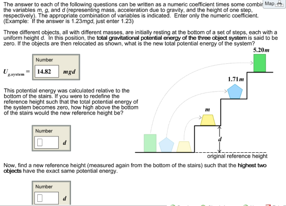 The answer to each of the following questions can be written as a numeric coefficient times some combir Map the variables m, q, and d (representina mass, acceleration due to gravity, and the height of one step, respectively). The appropriate combination of variables is indicated. Enter only the numeric coefficient. (Example: If the answer is 1.23mgd, just enter 1.23) Three different objects, all with different masses, are initially resting at the bottom of a set of steps, each with a uniform height d. In this position, the total gravitational potential energy of the three object system is said to be zero. If the objects are then relocated as shown, what is the new total potential energy of the system? 5.20m Number 8.system14.82mg sa 1.71m This potential energy was calculated relative to the bottom of the stairs. If you were to redefine the reference height such that the total potential energy of the system becomes zero, how high above the bottom of thé stairs would the new reference height be? 11n Number original reference height Now, find a new reference height (measured again from the bottom of the stairs) such that the highest two objects have the exact same potential energy. Number
