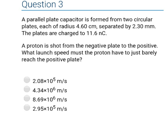 Question3 A parallel plate capacitor is formed from two circular plates, each of radius 4.60 cm, separated by 2.30 mm. The plates are charged to 11.6 nC. A proton is shot from the negative plate to the positive. What launch speed must the proton have to just barely reach the positive plate? 2.08x105 m/s 4.34x106 m/s 8.69x106 m/s 2.95x105 m/s