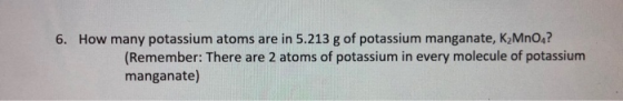 6. How many potassium atoms are in 5.213 g of potassium manganate, K, MnO,?! (Remember: There are 2 atoms of potassium in eve