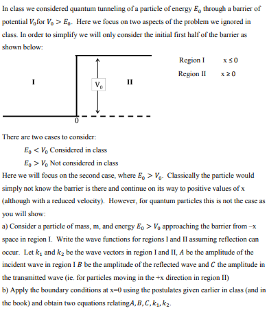 In class we considered quantum tunneling of a particle of energy Eo through a barrier of potential Vofor Vo > Eo. Here we focus on two aspects of the problem we ignored in class. In order to simplify we will only consider the initial first half of the barrier as shown below RegionI xS0 Regionx 20 Il There are two cases to consider: Eo< Vo Considered in class E>Vo Not considered in class Here we will focus on the second case, where E。> Classically the particle would simply not know the barrier is there and continue on its way to positive values of x (although with a reduced velocity). However, for quantum particles this is not the case as you will show a) Consider a particle of mass, m, and energy Eo>V approaching the barrier from-x space in region I. Write the wave functions for regions I and II assuming reflection can occur. Let k, and k2 be the wave vectors in region I and II, A be the amplitude of the incident wave in region I B be the amplitude of the reflected wave and C the amplitude in the transmitted wave (ie. for particles moving in the +x direction in region II) b) Apply the boundary conditions at x-0 using the postulates given earlier in class (and in the book) and obtain two equations relatingA, B, C,ki.k2