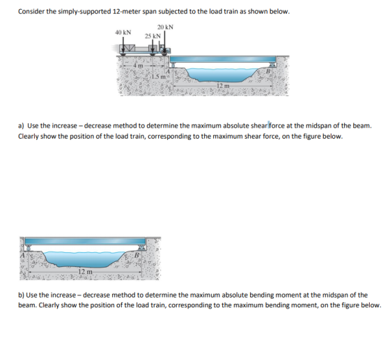 Consider the simply-supported 12-meter span subjected to the load train as shown below. 20 kN 40 kN 25 kN 1.5 m a) Use the increase -decrease method to determine the maximum absolute shear force at the midspan of the beam. Clearly show the position of the load train, corresponding to the maximum shear force, on the figure below. A. 12 m- b) Use the increase - decrease method to determine the maximum absolute bending moment at the midspan of the beam. Clearly show the position of the load train, corresponding to the maximum bending moment, on the figure below.