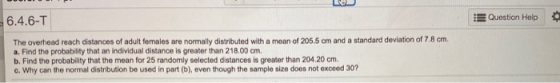 6.4.6-T Question Help The overhead reach distances of adult females are normally distributed with a mean of 205.5 cm and a st