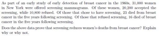 As part of an early study of early detection of breast cancer in the 1960s, 31,000 women in New York were offered screening mammograms. Of these women, 20,200 accepted the screening, while 10,800 refused. Of those that chose to have screening, 23 died from breast cancer in the five years following screening. Of those that refused screening, 16 died of breast cancer in the five years following screening. Does the above data prove that screening reduces womens deaths from breast cancer? Explairn why or why not.