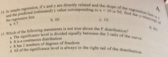 14 In simple regression, if x and y are directly related and i and the predicted (estimated) y value corresponding to the slope (estimated) y value corresponding to x- 10 is 50 the regression line w , find the the regression line b. 60 ?.10 a. 4.7 15. Which of the following statements is not true ab cance level is divided equally between the 2 tails of the a. The signifi b It is a conmbers of degrees i always in the right tail of the distribution c. It has 2 numbers of degrees of freedom d. All of the significance level is right tail of