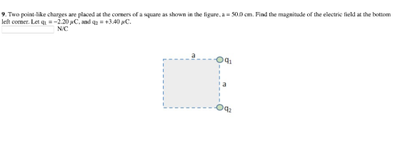 9. Two point-like charges are placed at the corners of a square as shown in the figure, a = 50.0 cm. Find the magnitude of the electric field at the bottom left corner. Let q.--2.20 μ C. and q2 = +3.40 μ C. N/C aOq1 Oq2