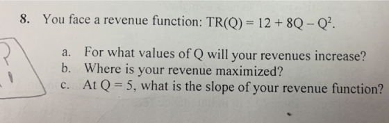 8. You face a revenue function: TR(Q) = 12 +8Q- Q. For what values of Q will your revenues increase? a. b. Where is your rev