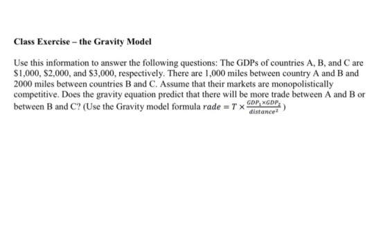 Class Exercise the Gravity Model Use this information to answer the following questions: The GDPs of countries A, B, and C are $1,000, $2,000, and S3,000, respectively. There are 1,000 miles between country A and B and 2000 miles between countries B and C. Assume that their markets are monopolistically competitive. Does the gravity equation predict that there wil be more trade between A and B or between B and C? (Use the Gravity model formula rade Tx nce GDP XGDP distance