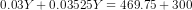 0.03 Y + 0.03525 Y = 469.75 + 300