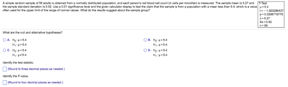 A simple random sample of 59 adults is obtained from a normally distributed population, and each persons red blood cell count (in cells per microliter) is measured. The sample mean is 5.27 and T-Test the sample standard deviation is 0.52. Use a 0.01 significance level and the given calculator display to test the claim that the sample is from a population with a mean less than 54, which is a value μ 5.4 often used for the upper limit of the range of normal values. What do the results suggest about the sample group? t-1.920286437 p-0.0298716776 x 5.27 n 59 What are the null and alternative hypotheses? A. Ho : μ-5.4 H1:μ>5.4 C. Ho : μ-5.4 D. Ho : μ<5.4 H1 : μ-5.4 Identify the test statistic. Round to three decimal places as needed.) Identify the P-value Round to four decimal places as needed.)