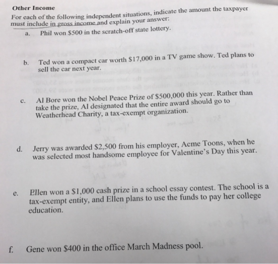 Other Income For each of the following independent situations, indicate the amount the taxpayer must include in gross income and explain your answer: a. Phil won $500 in the scratch-off state lottery. Ted won a compact car worth $17,000 in a TV game show. Ted plans to sell the car next year. b. Al Bore won the Nobel Peace Prize of $500,000 this year. Rather than take the prize, Al designated that the entire award should go to Weatherhead Charity, a tax-exempt organization. c. d. Jerry was awarded $2,500 from his employer, Acme Toons, when he was selected most handsome employee for Valentines Day this year Ellen won a $1,000 cash prize in a school essay contest. The school is a tax-exempt entity, and Ellen plans to use the funds to pay her college education. e. f. Gene won $400 in the office March Madness pool.