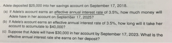 Adele deposited $25,000 into her savings account on September 17, 2018. (a) If Adeles account earns an effective annual interest rate of 3.5%, how much money will Adele have in her account on September 17, 2025? account to accumulate to $40,000? effective annual interest rate she earns on her deposit? (b) If Adeles account earns an effective annual interest rate of 3.5%, how long will it take her (c) Suppose that Adele will have $30,000 in her account by September 17,2023. What is the