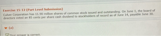 Exercise 15-12 (Part Level Submission) Culver Corporation has 11.90 million shares of common stock issued and outstanding. On June 1, the board of directors voted an 85 cents per share cash dividend to stockholders of record as of June 14, payable June 30. Your answer is correct.