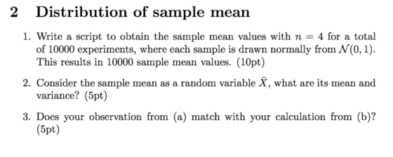 2 Distribution of sample mean 1, write a script to obtain the sample mean values with n = 4 for a total of 10000 experiments, where each sample is drawn normally from N(0,1). This results in 10000 sample mean values. (10pt) variance? (5pt) (5pt) 2. Consider the sample mean as a random variable X, what are its mean and 3. Does your observation from (a) match with your calculation from (b)?