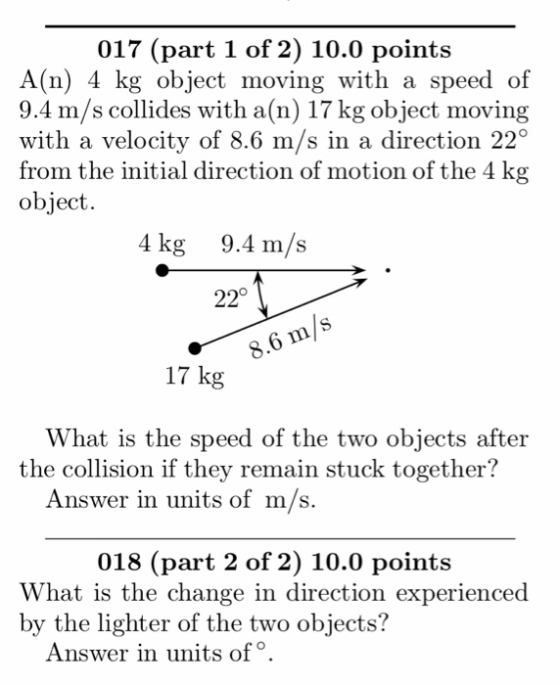 017 (part 1 of 2) 10.0 points A(n) 4 kg object moving with a speed of 9.4 m/s collides with a(n) 17 kg object moving with a velocity of 8.6 m/s in a direction 22 from the initial direction of motion of the 4 kg object. 4 kg 9.4 m/s 22° 8.6 m/s 17 kg What is the speed of the two objects after the collision if they remain stuck together? Answer in units of m/s 018 (part 2 of 2) 10.0 points What is the change in direction experienced by the lighter of the two objects? Answer in units of o