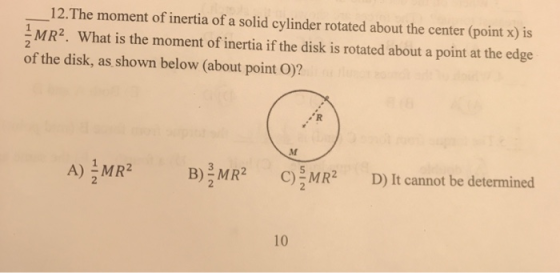 12.The moment of inertia of a solid cylinder rotated about the center (point x) is MR2. What is the moment of inertia if the disk is rotated about a point at the edge 2 of the disk, as shown below (about point O)? A) MR2 B)를MR2 C)을MR2 D)It cannot be determined 10