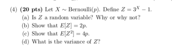 (4) (20 pts) Let X ~ Bernoulli(p). Define Z = 3x-1. (a) Is Z a random variable? Why or why not? (b) Show that EIZ 2p. (c) Show that EZ2 4p. (d) What is the variance of Z?