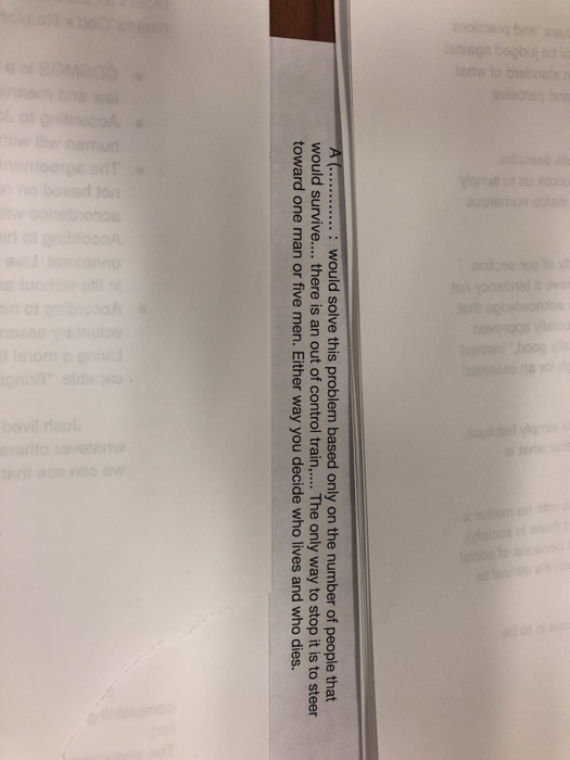 A C...: would solve this problem based only on the number of people that would survive.... there is an out of control train,... The only way to stop it is to steer toward one man or five men. Either way you decide who lives and who dies.