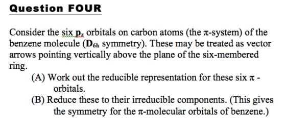Question FOUR Consider the six pz orbitals on carbon atoms (the t-system) of the benzene molecule (Deh symmetry). These may be treated as vector arrows pointing vertically above the plane of the six-membered ring. (A) Work out the reducible representation for these six π- orbitals. (B) Reduce these to their irreducible components. (This gives the symmetry for the t-molecular orbitals of benzene.)