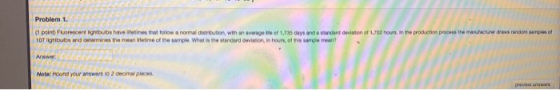 Problem 1. (1 point) Fluorescent lightbubs have let me that follow a normal distribution, with an average of 1,735 days and a