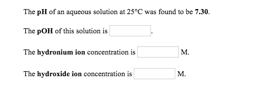 The pH of an aqueous solution at 25°C was found to be 7.30. The pOH of this solution is The hydronium ion concentration is M.