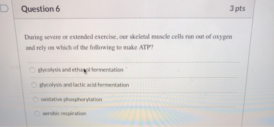 Question 6 3 pts During severe or extended exercise, our skeletal muscle cells run out of oxygen and rely on which of the fol