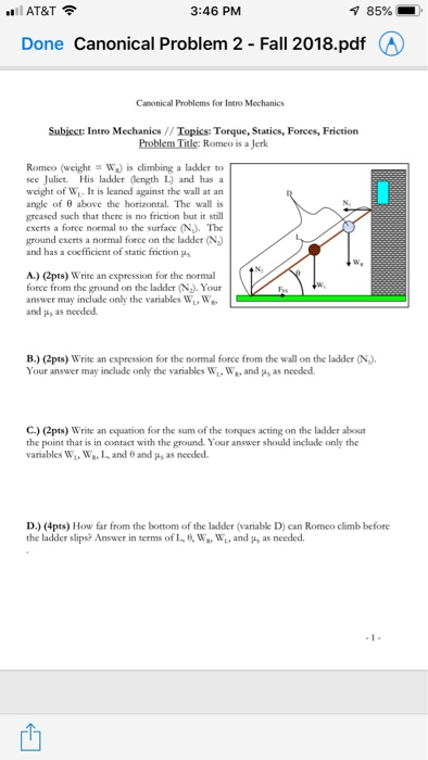 AT&T 3:46 PM Done Canonical Problem 2 Fall 2018.pdf (A) Canonical Problems for Intro Mechanics Subjcct: Intro Mechanics// Topics: Torque, Statics, Forces, Friction Problem Title: Romeo is a Jerk Romeo (weight W) is climbing a ladder to see Juliet. His ladder (length L) and has a weight of W. It is leaned against the wall at an angle of above the horizontal. The wall is greased such that there is no friction but it still exerts a force normal to the surface (N). The ground exerts a normal force on the ladder (N) and has a coefficient of static fniction ps A.) (2pts) force from the ground on the ladder (N. Your answer may include only the variables W, W and ps as needed. Write an expression for the normal B.) (2pts) Write an expression for the normal force from the wall on the ladder (N) Your answer may include only the variables W, W, and ps as needed C) (2pts) Write an equation for the sum of the torques acting on the ladder about the point that is in contact with the ground. Your answer should include only the variables WL, WR.L and 0 and s as needed D.) (4pts) How far from the bottom of the ladder (variable D) can Romeo climb before the ladder slips? Answer in terms of L, W W, and s as needed.