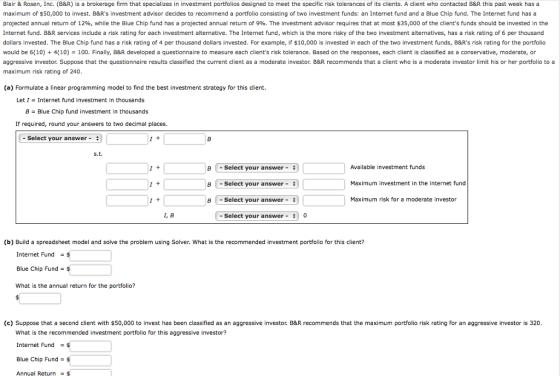 Blair & Rosen, Inc. (B&R) is a brokerage firm that specializes in investment portfolios designed to meet the specific risk tolerances of its clients. A client who contacted B&R this past week has a maximum of $50,000 to invest. B&Rs investment advisor decides to recommend a portfolio consisting of two investment funds: an Internet fund and a Blue Chip fund. The Internet fund has a projected annual return of 12%, while the Blue Chip fund has a projected annual return of 9%. The investment advisor requires that at most $35,000 of the clients funds should be invested in the Internet fund. B&R services include a risk rating for each investment alternative. The Internet fund, which is the more risky of the two investment alternatives, has a risk rating of 6 per thousand dollars invested. The Blue Chip fund has a risk rating of 4 per thousand dollars invested. For example, if $10,000 is invested in each of the two investment funds, B&Rs risk rating for the portfolio would be 6(10) 4(10) 100. Finally, B&R developed a questionnaire to measure each clients risk tolerance. Based on the responses, each client is classified as a conservative, moderate, or aggressive investor Suppose that the questionnaire results classified the current client as a moderate investor. B&R recommends that a client who is a moderate investor limit his or her portfolio to a maximum risk rating of 240 (a) Formulate a linear programming model to find the best investment strategy for this client. Let 1 = Internet fund investment in thousands B Blue Chip fund investment in thousands If required, round your answers to two decimal places - Select your answer- s.t. Available investment funds B | -Select your answer- B | -Select your answer- B 1 -Select your answer- Maximum investment in the internet fund Maximum risk for a moderate investor I, B - Select your answer 0 (b) Build a spreadsheet model and solve the problem using Solver. What is the recommended investment portfolio for this client? Internet Fund$ Blue Chip Fund- What is the annual return for the portfolio? (c) Suppose that a second client with $50,000 to invest has been classified as an aggressive investor. B&R recommends that the maximum portfolio risk rating for an aggressive investor is 320 What is the recommended investment portfolio for this aggressive investor? Internet Fund Blue Chip Fund $ Annual Return