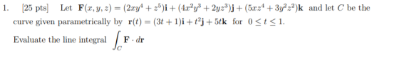 1. (25 pts] Let F(x, y, z) = (2xy4 +25)i + (4.x²y3 + 2yz3)j + (5x24 + 3y2 -2)k and let C be the curve given parametrically by