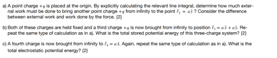 a) A point charge +q is placed at the origin. By explicitly calculating the relevant line integral, determine how much exter- nal work must be done to bring another point charge +q from infinity to the point r2- ay? Consider the difference between external work and work done by the force. {2] b) Both of these charges are held fixed and a third charge +q is now brought from infinity to position F3 a+ay. Re- peat the same type of calculation as in a). What is the total stored potential energy of this three-charge system? 12 c) A fourth charge is now brought from infinity to 74-ai. Again, repeat the same type of calculation as in a). What is the total electrostatic potential energy? 12)
