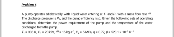 Problem 6 A pump operates adiabatically with liquid water entering at T1 and Pi with a mass flow rate m. The discharge pressure is P2, and the pump efficiency is n. Given the following sets of operating conditions, determine the power requirement of the pump and the temperature of the water discharged from the pump T1 335 K, P 20 kPa, m 15 kg.s 1, P2 5 MPa, n 0.72, B- 523.1 x 10-6 K1