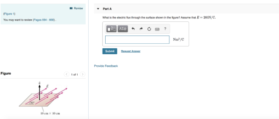 Review Part A (Figure 1) What is the electric flux through the surface shown in the figure? Assume that E-260N/C, You may want to review (Pages 664 668) Submit t Answer Provide Feedback Figure of 1 10 cm x 10 cm