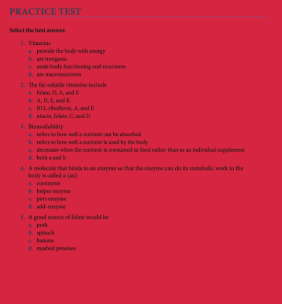 PRACTICE TEST Select the best answer 1. Vitamins a. provide the body with energy b, are inorganic c assist body functioning and structures d. are macronutrients 2. The fat-soluble vitamins include a. folate, D, A, and E b. A, D, E, and K c. B12, riboflavin, A, and E d. niacin, folate, C, and D 3. Bioavailability a. refers to how well a nutrient can be absorbed b. refers to how well a nutrient is used by the body c decreases when the nutrient is consumed in food rather than as an individual supplement d. both a and b 4. A molecule that binds to an enzyme so that the enzyme can do its metabolic work in the body is called a (an) a. coenzyme b. helper enzyme c. peri-enzyme d. add-enzyme 5. A good source of folate would be a. pork b. spinach c. banana d. mashed potatoes