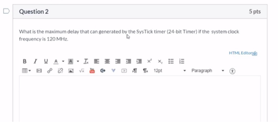 Question 2 5 pts What is the maximum delay that can generated by the SysTick timer (24-bit Timer) if the system clock frequen