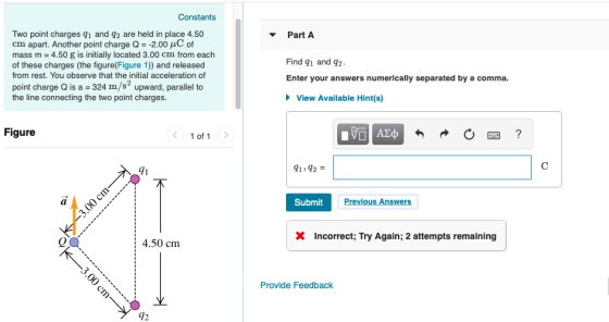 Constants Two point charges q1 and q2 are held in place 4.50 cm apart. Another point charge Q-2.00 μC of mass m 4.50 g is initially located 3.00 cm from each of these charges (the figure(Figure 1)) and released from rest. You observe that the initial acceleration of point charge Q is a 324 m/s2 upward, parallel to the line connecting the two point charges. Part A Find qi and q2 Enter your answers numerically separated by a comma. View Available Hint(s) Figure 1 of 1 Submit Previous Answer X Incorrect; Try Again; 2 attempts remaining 4.50 cm Provide Feedback