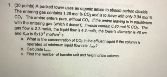 (30 points) A packed tower uses an organic amine to absorb carbon dioxide. The entering gas contains 1.26 mol % CO2 and is to leave with only 0.04 mol % CO2. The amine enters pure, without CO2. If the amine leaving is in equilibrium with the entering gas (which it doesnt), it would contain 0.80 mol % CO2. The gas flow is 2.3 molls, the liquid flow is 4.8 mol/s, the towers diameter is 40 cm and Kya is 5x10 mol/cm s 1. a. What is the concentration of CO2 in the effluent liquid if the column is operated at minimum liquid flow rate, Lmin? b. Calculate Lmin c. Find the number of transfer unit and height of the column.