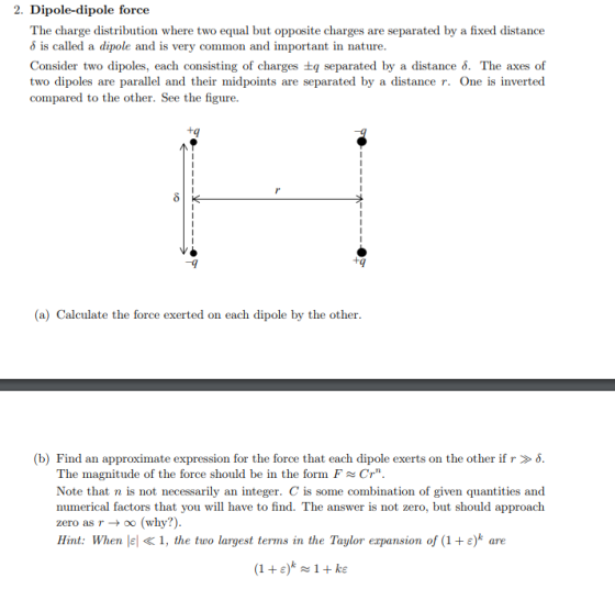 2. Dipole-dipole force The charge distribution where two equal but opposite charges are separated by a fixed distance a dipole and is very common and important in nature. Consider two dipoles, each consisting of charges ±q separated by a distance δ. The axes of two dipoles are parallel and their midpoints are separated by a distance r. One is inverted compared to the other. See the figure tq +9 (a) Calculate the force exerted on each dipole by the other b) Find an approximate expression for t he force that each dipole exerts on the other if. The magnitude of the force should be in the form FCr Note that n is not necessarily an integer. C is some combination of given quantities and numerical factors that you will have to find. The answer is not zero, but should approach zero as r -> oo (why?) Hint: When lel « 1, the two largest terms in the Taylor erpansion of (1 +e)k are