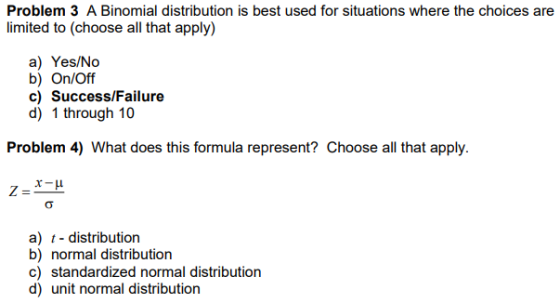 Problem 3 A Binomial distribution is best used for situations where the choices are limited to (choose all that apply) a) Yes/No b) On/Off c) Success/Failure d) 1 through 10 Problem 4) What does this formula represent? Choose all that apply a) t - distribution b) normal distribution c) standardized normal distribution d) unit normal distribution