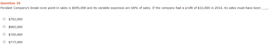 Question 10 Pendant Companys break-even point in sales is $690,000 and its variable expenses are 60% of sales. If the company had a profit of $10,000 in 2014, its sales must have been- $762,000 $665,000 $700,000 。$715,000