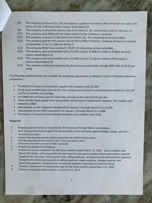 3/8 The company purchased $2,730 of computer supplies from Harris Office Products on credit with terms of n/30, FOB destination, invoice dated March 8. The company received the balance due from Delta Co. for merchandise sold on February 23. The company paid $960 cash for minor repairs to the companys computer The company received $5,260 cash from Dream, Inc., for computing services provided The company paid the full amount due to Harris Office Products, consisting of amounts created on December 15 (of $1,100) and March 8. The company billed Easy Leasing for $9,047 of computing services provided. The company sold merchandise with a $2,002 cost for $2,800 on credit to Wildcat Services, invoice dated March 25. The company sold merchandise with a $1,048 cost for $2,220 on credit to IFM Company invoice dated March 30. The company reimbursed Santana Rey for business automobile mileage (400 miles at $0.32 per mile). 3/9 3/11 3/16 3/19 3/24 3/25 3/30 3/31 The following additional facts are available for preparing adjustments on March 31 prior to financial statement preparation The March 31 amount of computer supplies still available totals $2,005 Three more months have expired since the company purchased its annual insurance policy at a $2,220 cost for 12 months of coverage. . . Lyn Addie has not been paid for seven days of work at the rate of $125 per day Three months have passed since any prepaid rent has been transferred to expense. The monthly rent expense is $825. Depreciation on the computer equipment for January 1 through March 31 is $1,250. . . . Depreciation on the office equipment for January 1 through March 31 is $400 * The March 31 amount of merchandise inventory still available totals $704 Required 1. 2. Prepare journal entries to record each of the January through March transactions. Post the journal entries in part 1 to the accounts in the companýs general ledger. (Note: use the T- accounts provided.) 3. Prepare the adjusting journal entries required by the additional facts above 4. Post the adjusting journal entries to the T-accounts used in part 2. S. Determine the balance in each of the T-accounts 6. Prepare an adjusted trial balance 7. Prepare an income statement for the three months ended March 31, 2019. Use a multiple-step format that begins with gross sales (service revenues plus gross product sales) and includes separate categories for net sales, cost of goods sold, selling expenses, and general and administrative expenses Categorize the following accounts as selling expenses: wages expense, mileage expense, and advertising expense. Categorize the remaining expenses as general and administrative. Prepare a statement of retained earnings for the three months ended March 31, 2019. Prepare a classified balance sheet as of March 31, 2019. 8. 9.