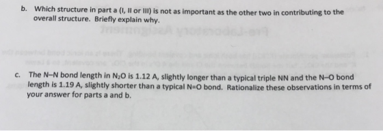 Which structure in part a (I, Il or II) is not as important as the other two in contributing to the overall structure. Briefly explain why. b. The N-N bond length in N2O is 1.12 A, slightly longer than a typical triple NN and the N-O bond length is 1.19 A, slightly shorter than a typical N-O bond. Rationalize these observations in terms of your answer for parts a and b. c.