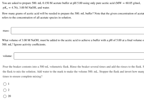 You are asked to prepare 500. mL 0.150 M acetate buffer at pH 5.00 using only pure acetic acid (MW = 60.05 g/mol, pKa = 4.76)