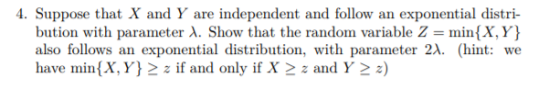 4. Suppose that X and Y are independent and follow an exponential distri- bution with parameter A. Show that the random variable Z min X,Y also follows an exponential distribution, with parameter 2λ. (hint: we have min(X, Y\ 2 z if and only if X 2 z and Y2 2)