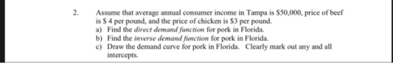 2. Assume that average annual consumer income in Tampa is $50,000, price of beef is $ 4 per pound, and the price of chicken is S3 per pound. a) Find the direct demand function for pork in Florida. b) Find the inverse demand function for pork in Florida. c Draw the demand curve for pork in Florida. Clearly mark out any and all intercepts.