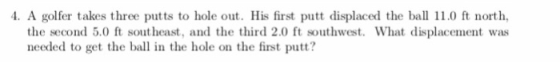 4. A golfer takes three putts to hole out. His first putt displaced the bal 110 ft north the second 5.0 ft southeast, and the third 2.0 ft southwest. What displacement was needed to get the ball in the hole on the first putt?