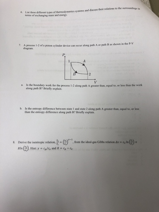 s and discuss their relations to the surroundings in List three differ terms of exchanging mass and energy 6. ent types of thermodynamics system A process 1-2 of a piston cylinder device can occur along path diagram. 7. A or path B as shown in the P-V P. a. Is the boundary work for the process 1-2 along path A greater than, equal to, or less than the work along path B? Briefly explain. b. Is the entropy difference between state 1 and state 2 along path A greater than, equal to, or less than the entropy difference along path B? Briefly explain. r-1 Derive the isentropic relation, Ti-e RIn(n). Hint: γ = cp/cv and R = cp-Cy from the ideal gas Gibbs relation ds=cln( )+ 8