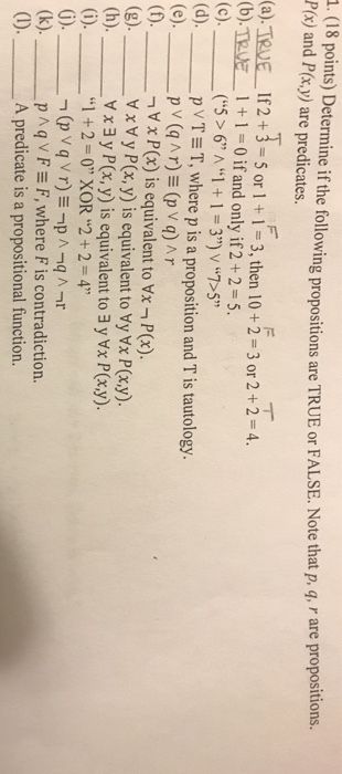 1 15 oints) Deterine if the following propositions are TRUE or FALSE. Note that p, q r are propositi Px) and P(x.y) are predicates. RUE or FALSE.Note that p, q, r are propositions. (a).TNE 1f2小5or I + 1-3, then 10+2-3or 2 + 2-4. (b).TRvE+1 0 if and only if 2+ 2 5. (d). _ p v T Ξ T, where p is a proposition and T is tautology. V x Px) is equivalent to Vx - Px) (g). ㅡㅡㅡ, y P(x, y) is equivalent to Vy Vx P(x,y). w x Vx 3 y P(x, y) is equivalent to 3 y Vx P(x.y). I +2=0,XOR2 + 2 = 4 p ^ q v F Ξ F, where F is contradiction. A predicate is a propositional function. (k),