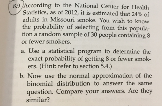 8.9 According to the National Center for Health Statistics, as of 2012, it is estimated that 24% of adults in Missouri smoke. You wish to know the probability of selecting from this popula- tion a random sample of 30 people containing 8 or fewer smokers. a. Use a statistical program to determine the exact probability of getting 8 or fewer smok- ers. (Hint: refer to section 5.4.) b. Now use the normal approximation of the binomial distribution to answer the same question. Compare your answers. Are they similar?